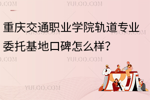重慶交通職業學院軌道專業委托基地口碑怎么樣？