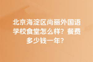 北京海淀區(qū)尚麗外國語學(xué)校食堂怎么樣？餐費多少錢一年？