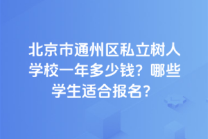北京市通州區私立樹人學校一年多少錢？2025年哪些學生適合報名？