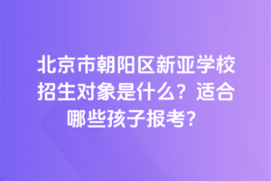 北京市朝陽區新亞學校招生對象是什么？適合哪些孩子報考？