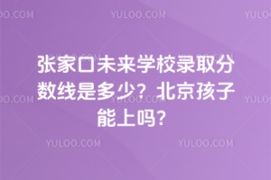 張家口未來學校錄取分數線是多少？北京孩子能上嗎？
