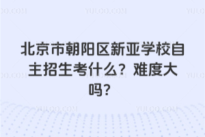 北京市朝陽區新亞學校自主招生考什么？難度大嗎？